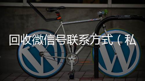回收微信号联系24小时高价回收vx方式（私人回收联系方式）