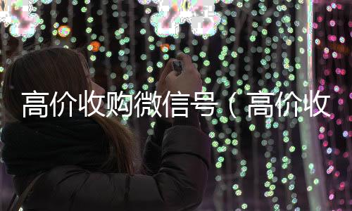 高价收购微信号vx回收联系方式（高价收购微信号的目的）